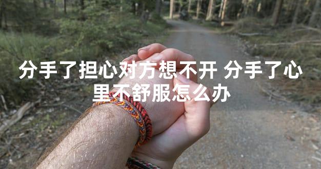 分手了担心对方想不开 分手了心里不舒服怎么办